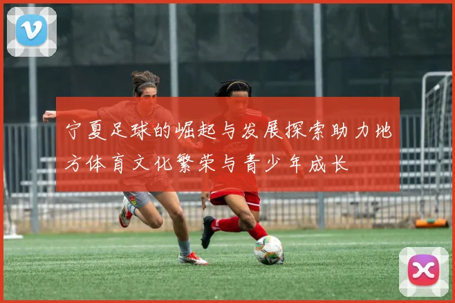 宁夏足球的崛起与发展探索助力地方体育文化繁荣与青少年成长