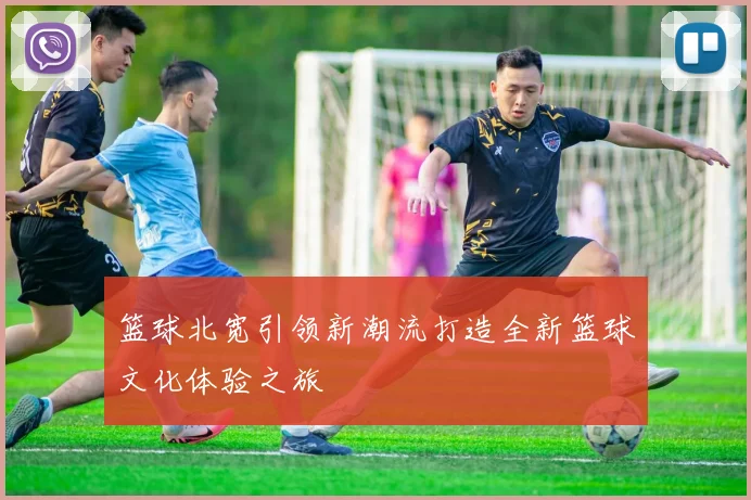 篮球北宽引领新潮流打造全新篮球文化体验之旅