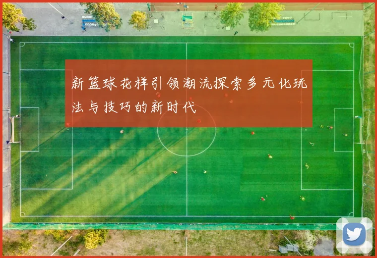 新篮球花样引领潮流探索多元化玩法与技巧的新时代