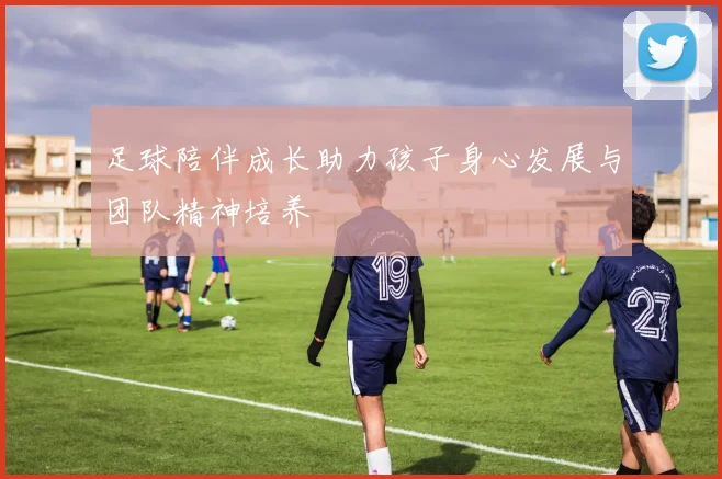 足球陪伴成长助力孩子身心发展与团队精神培养