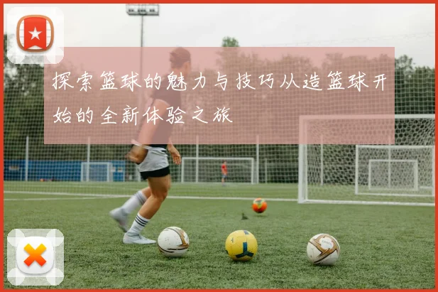 探索篮球的魅力与技巧从造篮球开始的全新体验之旅