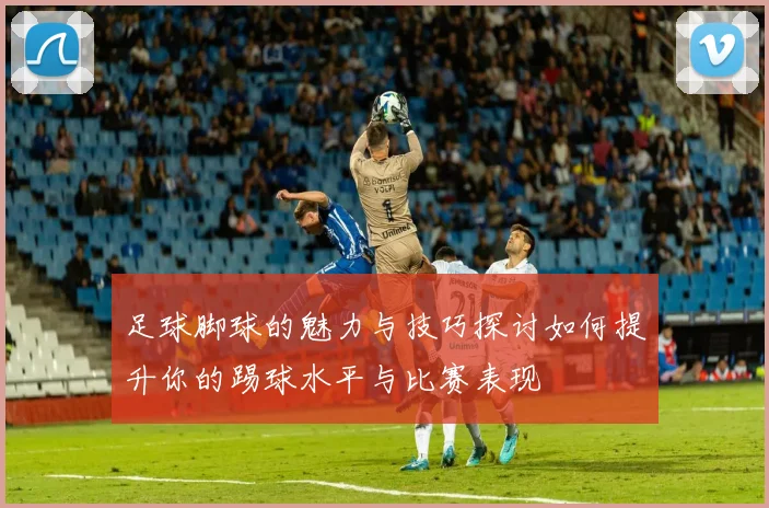 足球脚球的魅力与技巧探讨如何提升你的踢球水平与比赛表现