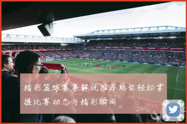 精彩篮球赛事解说推荐助你轻松掌握比赛动态与精彩瞬间